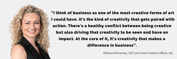 Melissa McIerney - "I think of business as one of the most creative forms of art I could have. It's the kind of creativity that gets pairs with actions. Theres a healhty conflist between being creative but also driving that creativity to be seen and have an impact. At the core of it, it;s creativity that makes a difference in business"