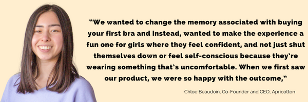 A quote from Chloe Beaudoin, Co-Founder and CEO of Apricotton, "We wanted to change the memory associated with buying your first bra and instead, wanted to make the experience a fun one for girls where they feel confident, and not just shut themselves down or feel self-conscious because they're wearing something that's uncomfortable. When we first saw our product, we were so happy with the outcome"