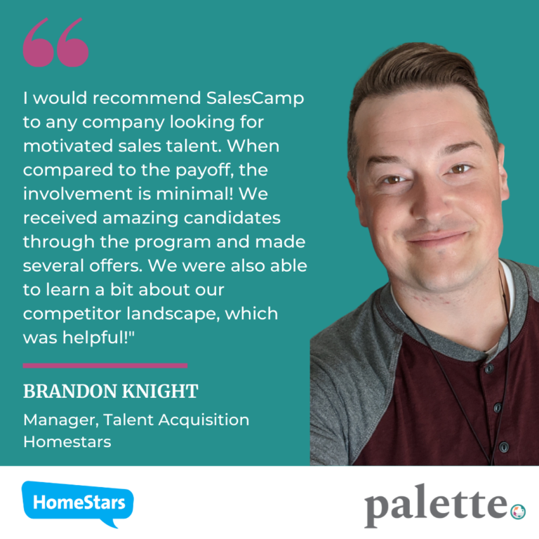 Pictured is Brandon Knight, Manager at Talent Acquisition Homestars. Brandon said, "I would recommed SaleCamp to any company looking for a motivated sales talent. When compared to the payoff, the involvement is minimal! We recieved amazing candidates through the program and made several offers. We were also able to learn a bit about our competitor landscape, which was helpful!"